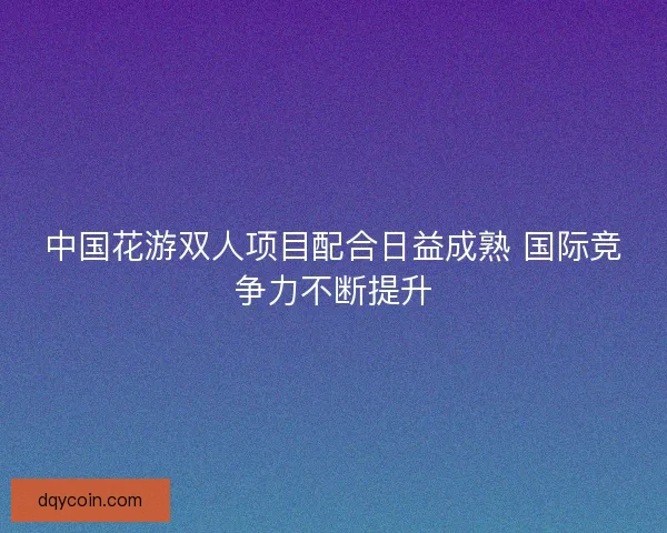 中国花游双人项目配合日益成熟 国际竞争力不断提升 中国花游双人项目配合日益成熟 国际竞争力不断提升