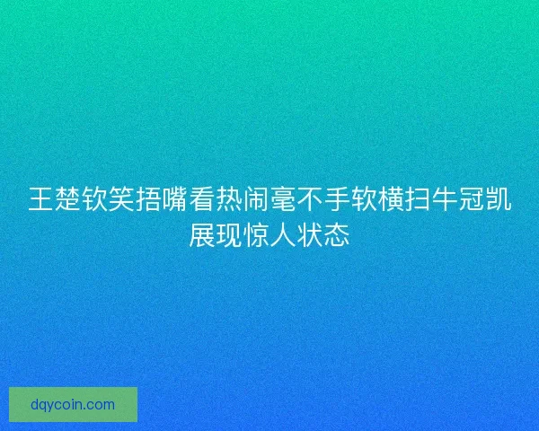 王楚钦笑捂嘴看热闹毫不手软横扫牛冠凯展现惊人状态
