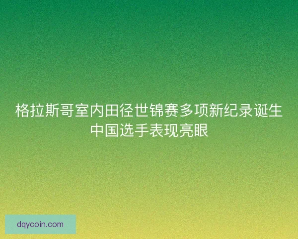 格拉斯哥室内田径世锦赛多项新纪录诞生中国选手表现亮眼