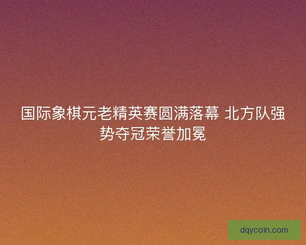 国际象棋元老精英赛圆满落幕 北方队强势夺冠荣誉加冕