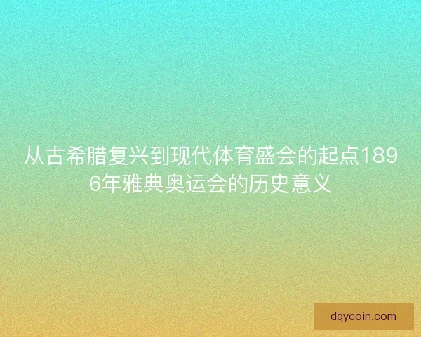 从古希腊复兴到现代体育盛会的起点1896年雅典奥运会的历史意义