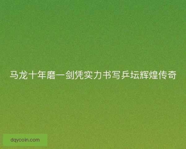 马龙十年磨一剑凭实力书写乒坛辉煌传奇