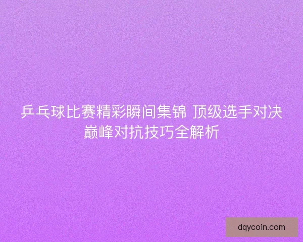 乒乓球比赛精彩瞬间集锦 顶级选手对决巅峰对抗技巧全解析