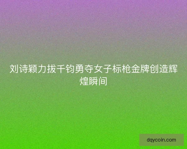 刘诗颖力拔千钧勇夺女子标枪金牌创造辉煌瞬间 刘诗颖力拔千钧勇夺女子标枪金牌创造辉煌瞬间