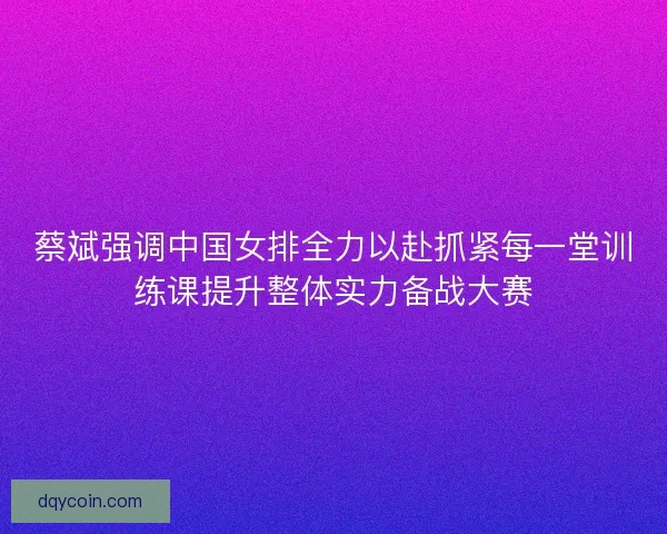 蔡斌强调中国女排全力以赴抓紧每一堂训练课提升整体实力备战大赛