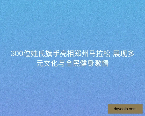 300位姓氏旗手亮相郑州马拉松 展现多元文化与全民健身激情