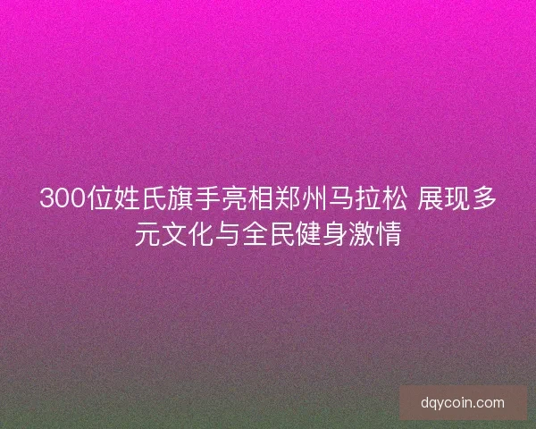 300位姓氏旗手亮相郑州马拉松 展现多元文化与全民健身激情