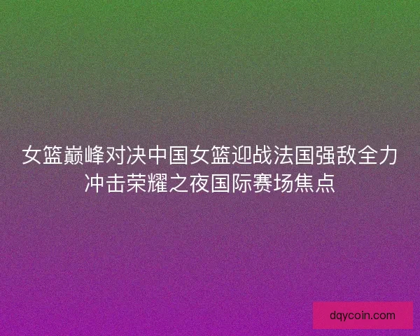女篮巅峰对决中国女篮迎战法国强敌全力冲击荣耀之夜国际赛场焦点