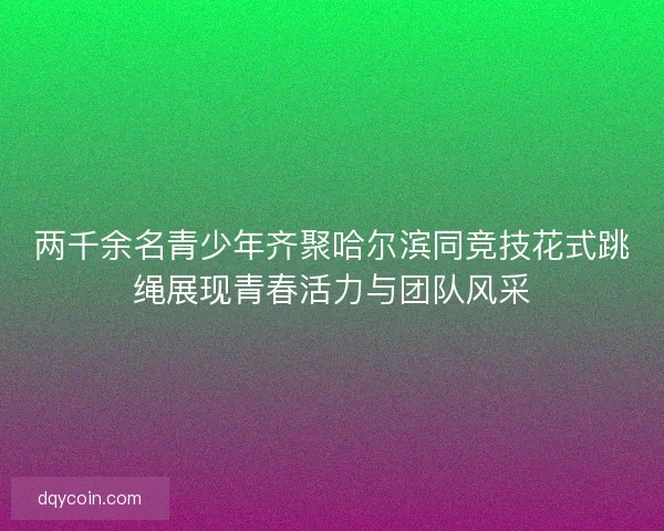 两千余名青少年齐聚哈尔滨同竞技花式跳绳展现青春活力与团队风采