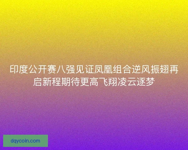 印度公开赛八强见证凤凰组合逆风振翅再启新程期待更高飞翔凌云逐梦