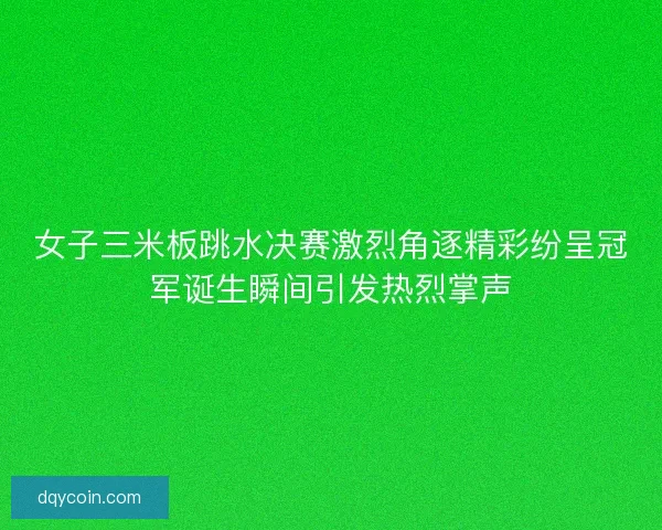 女子三米板跳水决赛激烈角逐精彩纷呈冠军诞生瞬间引发热烈掌声