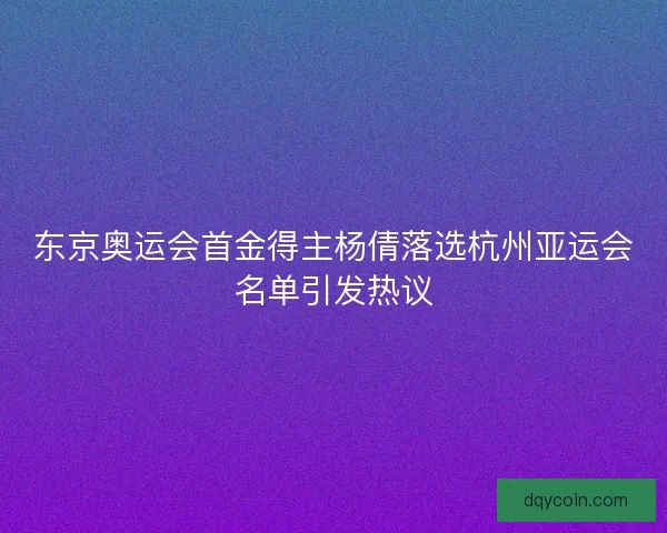 东京奥运会首金得主杨倩落选杭州亚运会名单引发热议
