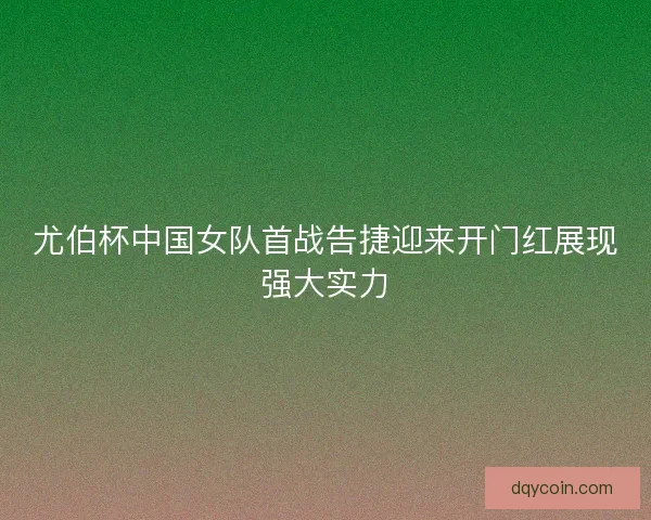 尤伯杯中国女队首战告捷迎来开门红展现强大实力