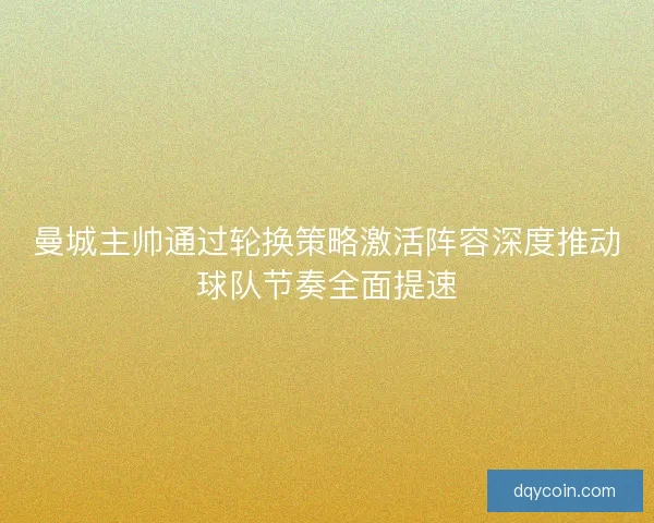 曼城主帅通过轮换策略激活阵容深度推动球队节奏全面提速 曼城主帅通过轮换策略激活阵容深度推动球队节奏全面提速