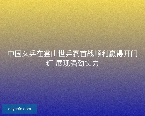 中国女乒在釜山世乒赛首战顺利赢得开门红 展现强劲实力